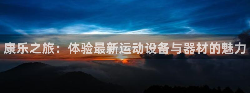 凯捷体育官方客服电话：康乐之旅：体验最新运动设备与器