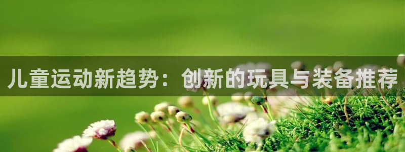 意昂集团官网：儿童运动新趋势：创新的玩具与装备推荐