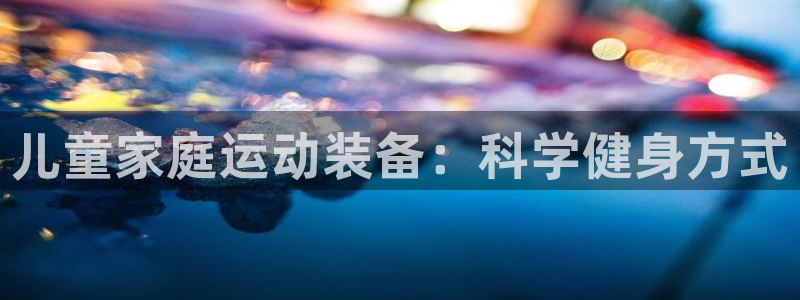 凯捷体育平台是正规平台吗知乎：儿童家庭运动装备：科学